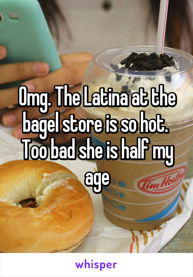 Omg. The Latina at the bagel store is so hot. 
Too bad she is half my age