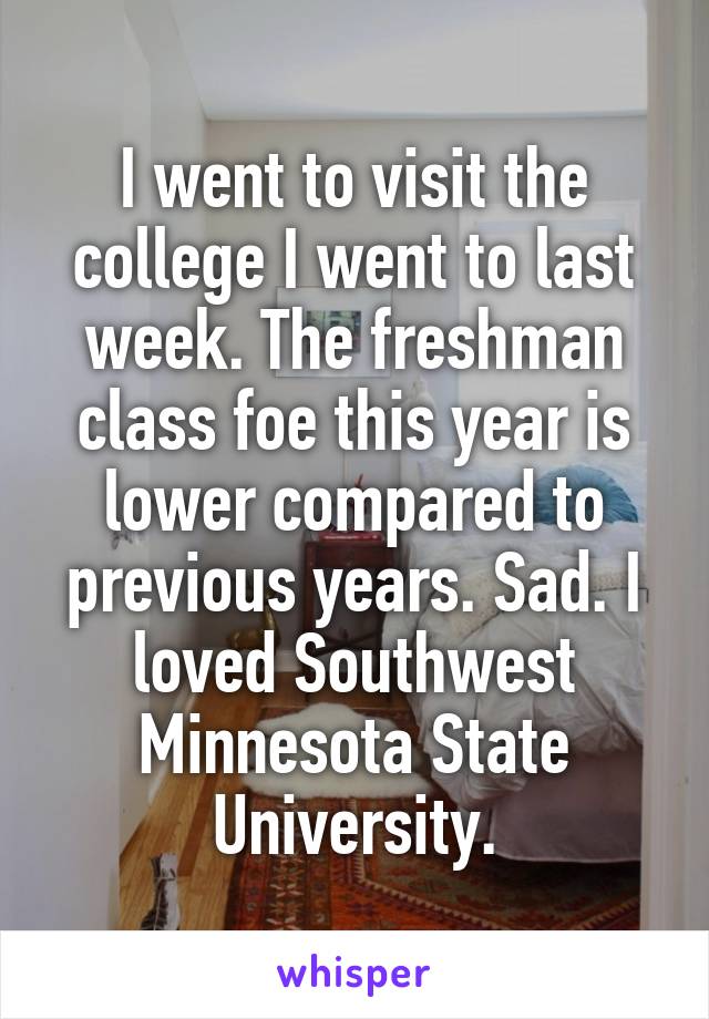 I went to visit the college I went to last week. The freshman class foe this year is lower compared to previous years. Sad. I loved Southwest Minnesota State University.