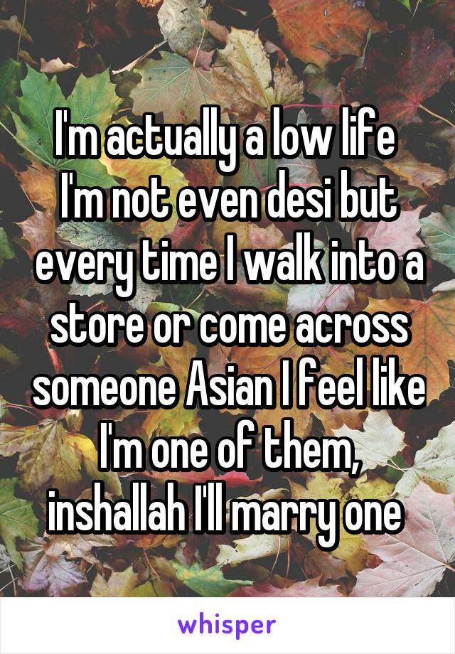 I'm actually a low life  I'm not even desi but every time I walk into a store or come across someone Asian I feel like I'm one of them, inshallah I'll marry one 