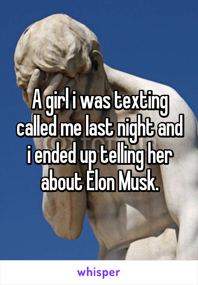 A girl i was texting called me last night and i ended up telling her about Elon Musk.