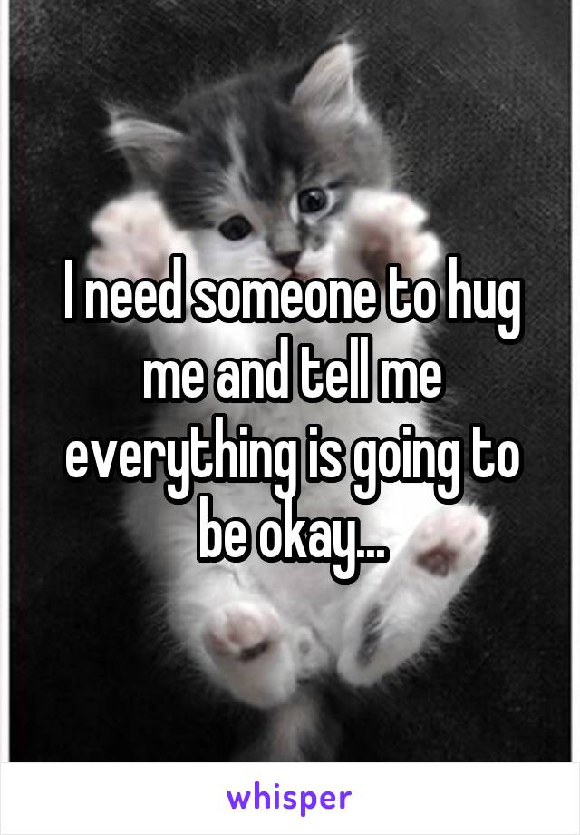 I need someone to hug me and tell me everything is going to be okay...