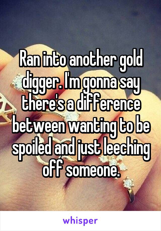 Ran into another gold digger. I'm gonna say there's a difference between wanting to be spoiled and just leeching off someone.