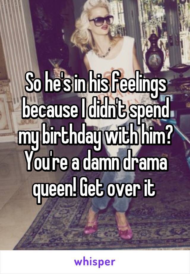 So he's in his feelings because I didn't spend my birthday with him? You're a damn drama queen! Get over it 
