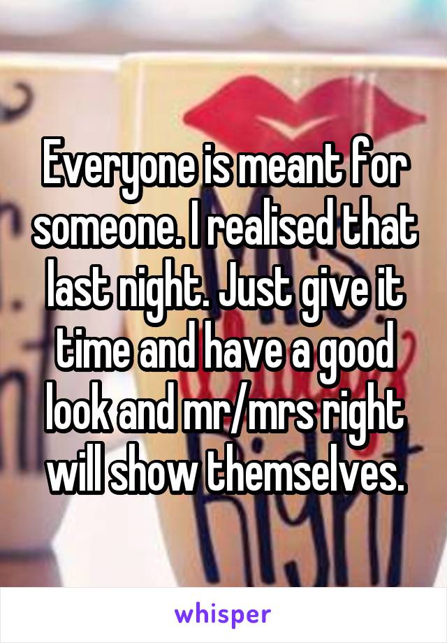 Everyone is meant for someone. I realised that last night. Just give it time and have a good look and mr/mrs right will show themselves.