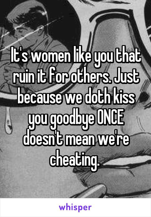 It's women like you that ruin it for others. Just because we doth kiss you goodbye ONCE doesn't mean we're cheating. 