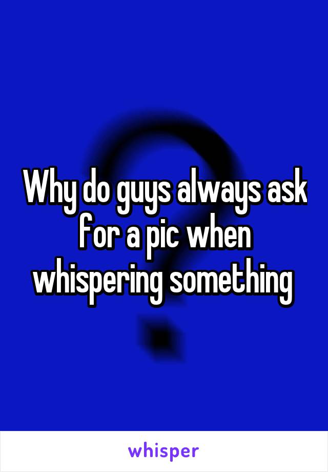 Why do guys always ask for a pic when whispering something 