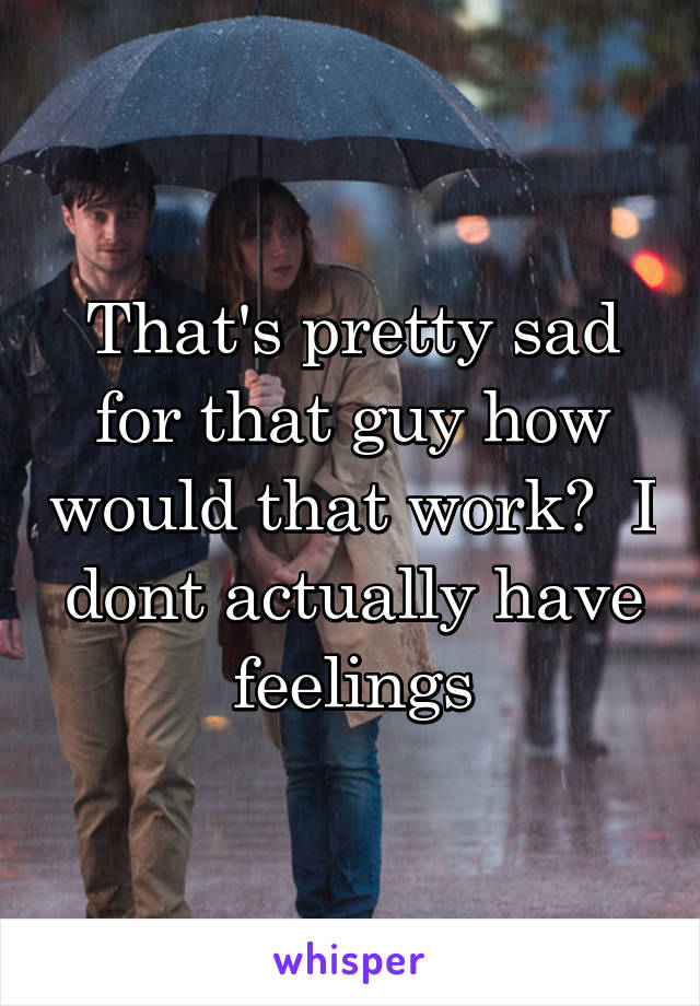 That's pretty sad for that guy how would that work?  I dont actually have feelings