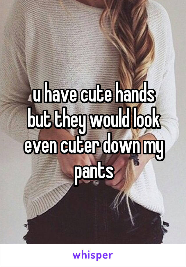 u have cute hands
but they would look even cuter down my pants