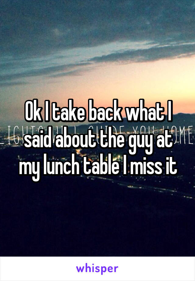 Ok I take back what I said about the guy at my lunch table I miss it