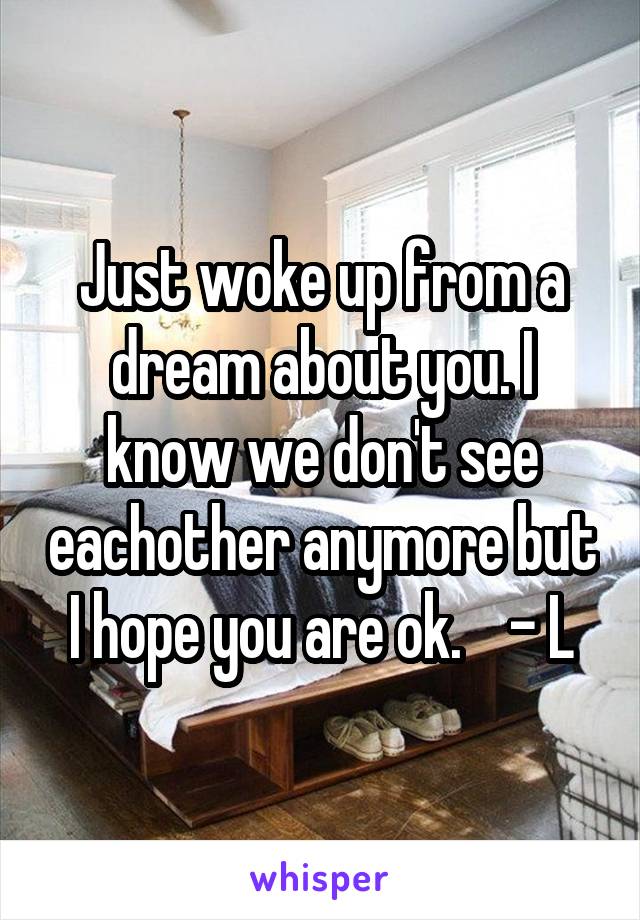 Just woke up from a dream about you. I know we don't see eachother anymore but I hope you are ok.    - L
