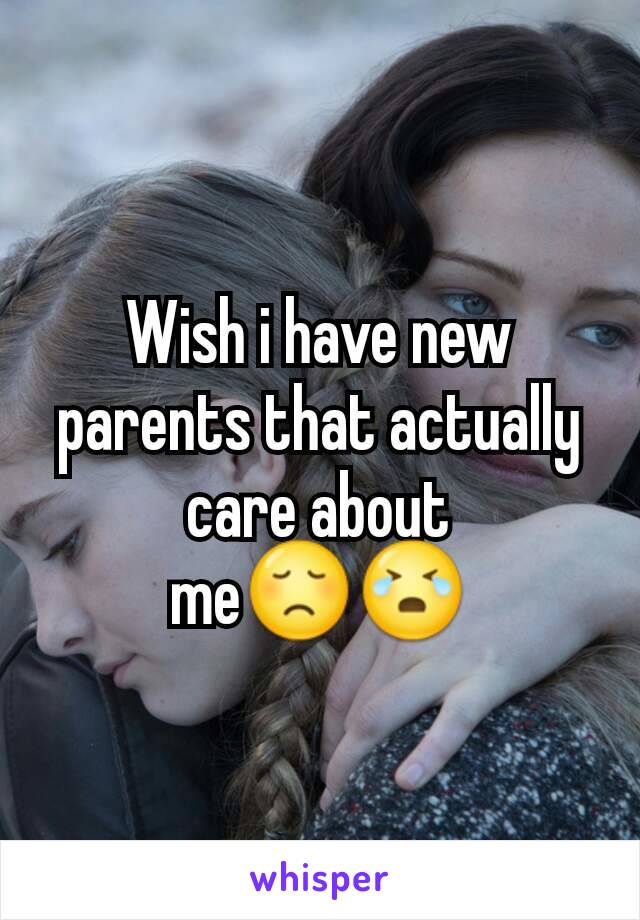 Wish i have new parents that actually care about me😞😭