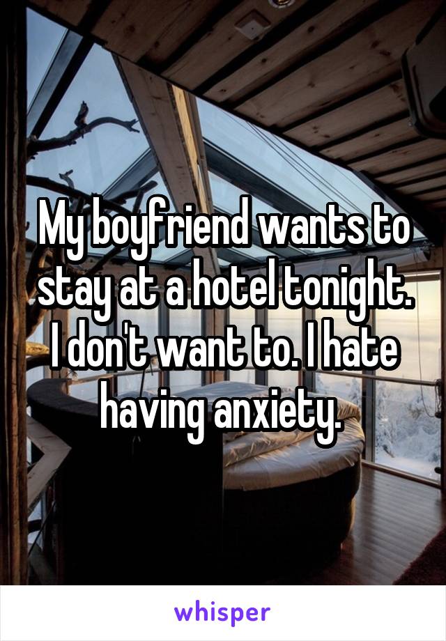 My boyfriend wants to stay at a hotel tonight. I don't want to. I hate having anxiety. 