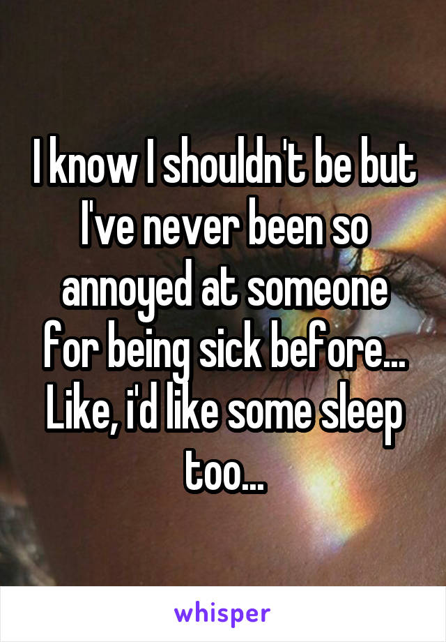I know I shouldn't be but I've never been so annoyed at someone for being sick before... Like, i'd like some sleep too...