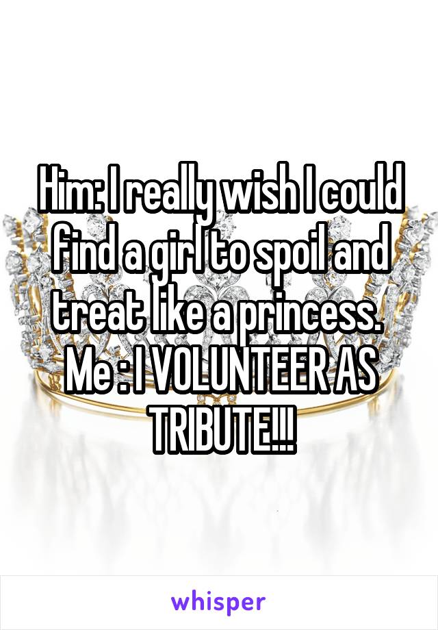 Him: I really wish I could find a girl to spoil and treat like a princess. 
Me : I VOLUNTEER AS TRIBUTE!!!
