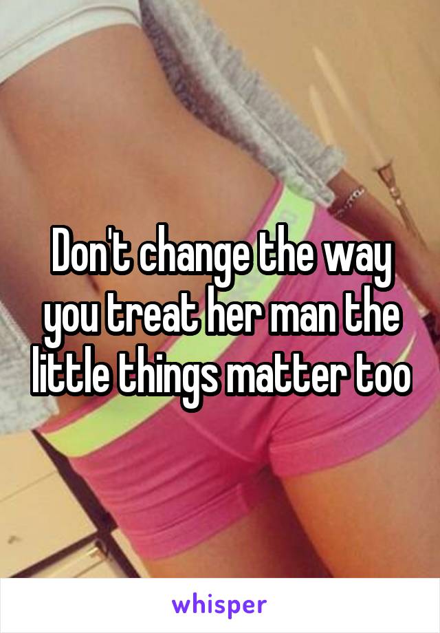 Don't change the way you treat her man the little things matter too