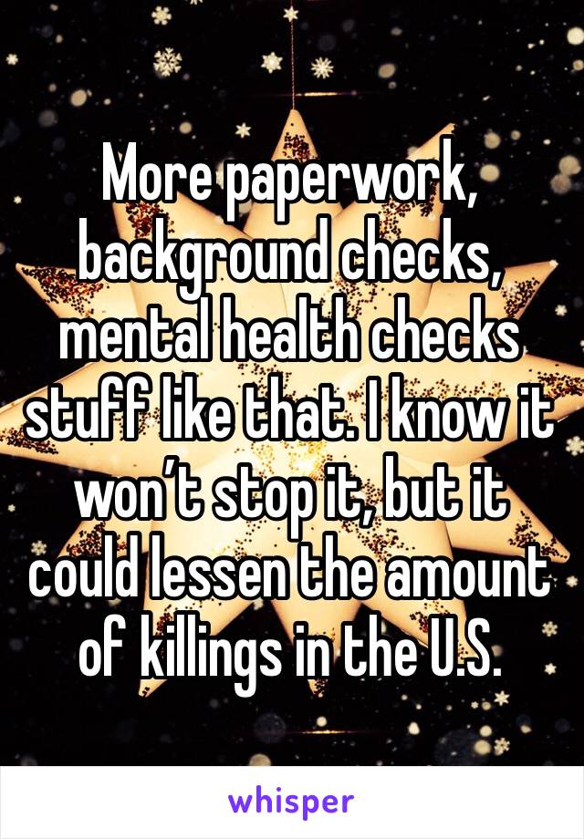 More paperwork, background checks, mental health checks stuff like that. I know it won’t stop it, but it could lessen the amount of killings in the U.S.