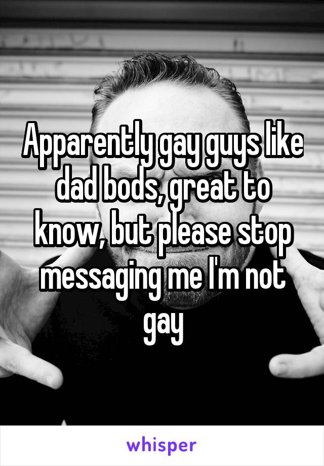 Apparently gay guys like dad bods, great to know, but please stop messaging me I'm not gay