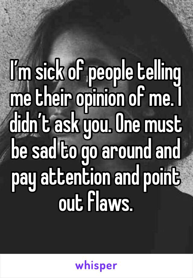 I’m sick of people telling me their opinion of me. I didn’t ask you. One must be sad to go around and pay attention and point out flaws.