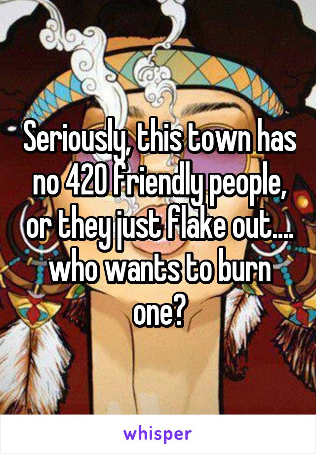 Seriously, this town has no 420 friendly people, or they just flake out.... who wants to burn one?