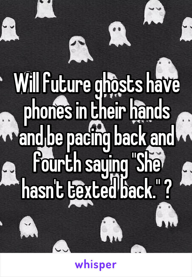 Will future ghosts have phones in their hands and be pacing back and fourth saying "She hasn't texted back." ?
