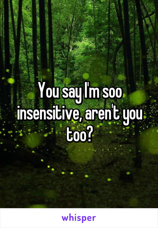You say I'm soo insensitive, aren't you too?