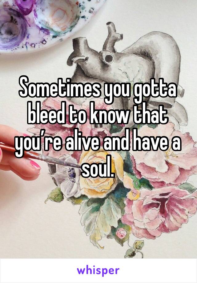 Sometimes you gotta bleed to know that you’re alive and have a soul.