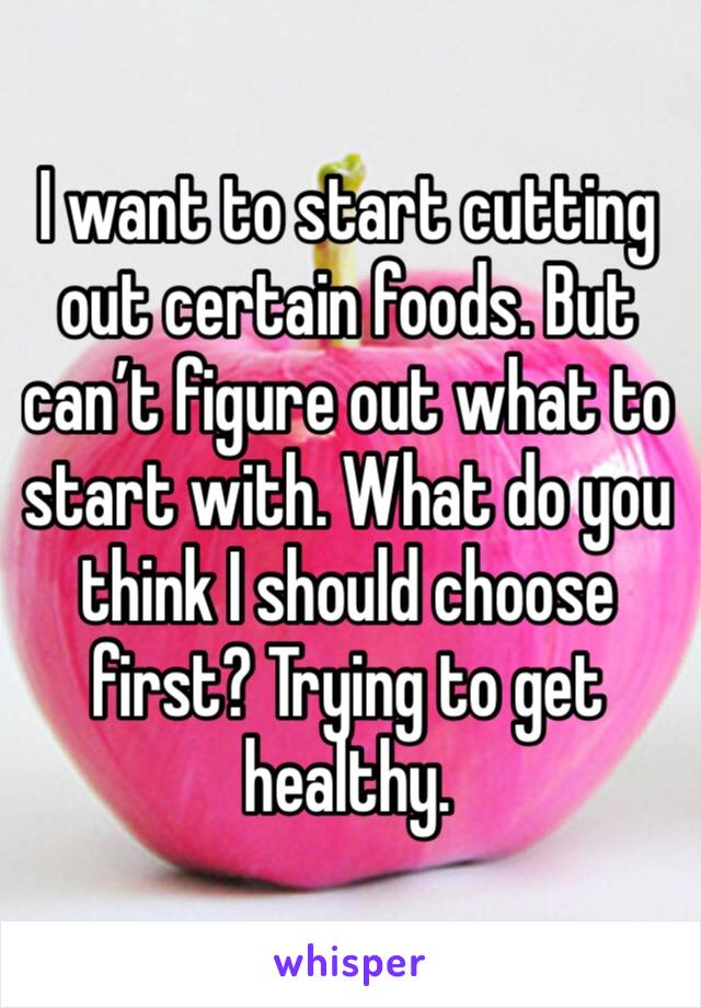 I want to start cutting out certain foods. But can’t figure out what to start with. What do you think I should choose first? Trying to get healthy.