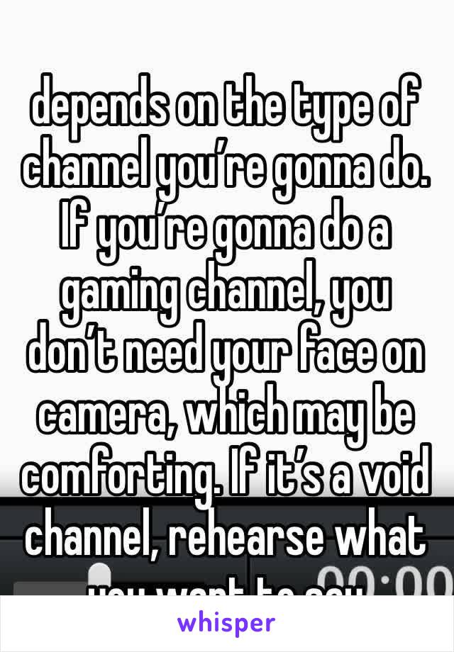 
depends on the type of channel you’re gonna do. If you’re gonna do a gaming channel, you don’t need your face on camera, which may be comforting. If it’s a void channel, rehearse what you want to say