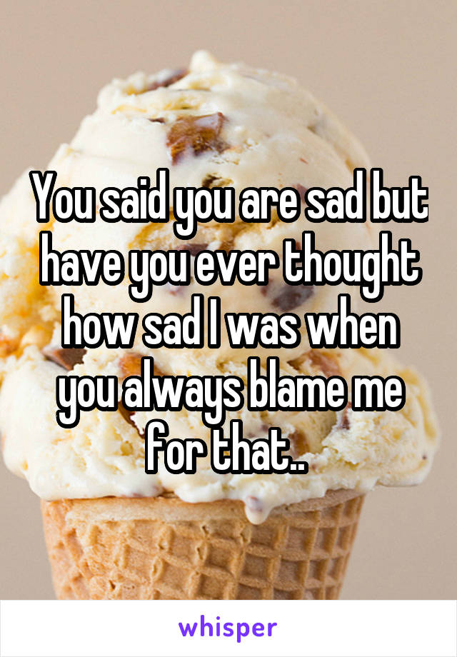 You said you are sad but have you ever thought how sad I was when you always blame me for that.. 