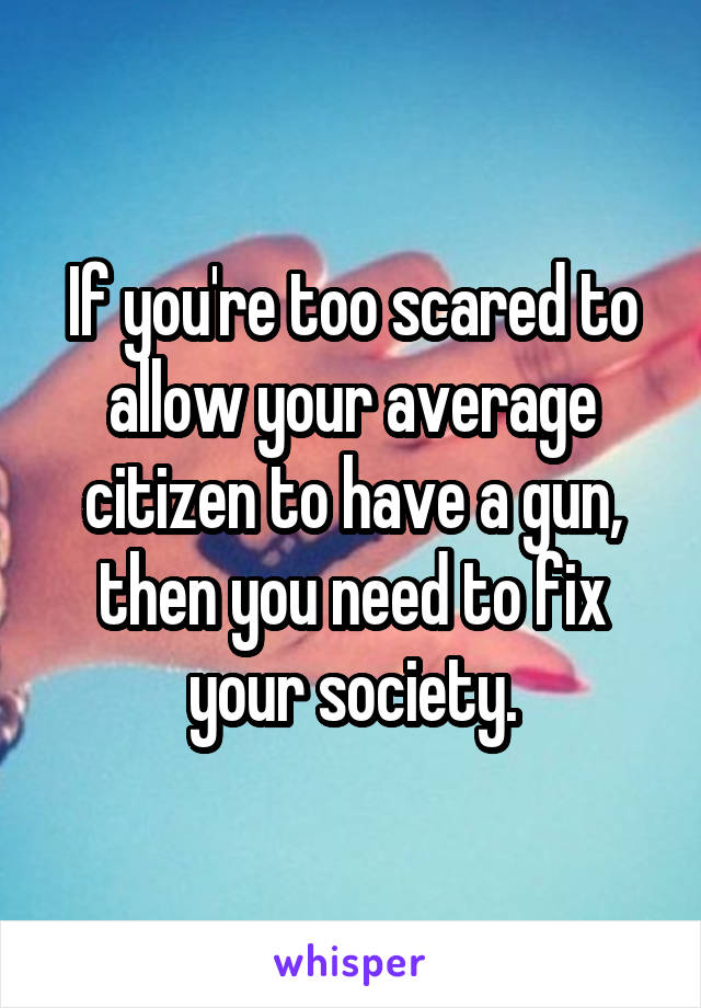 If you're too scared to allow your average citizen to have a gun, then you need to fix your society.