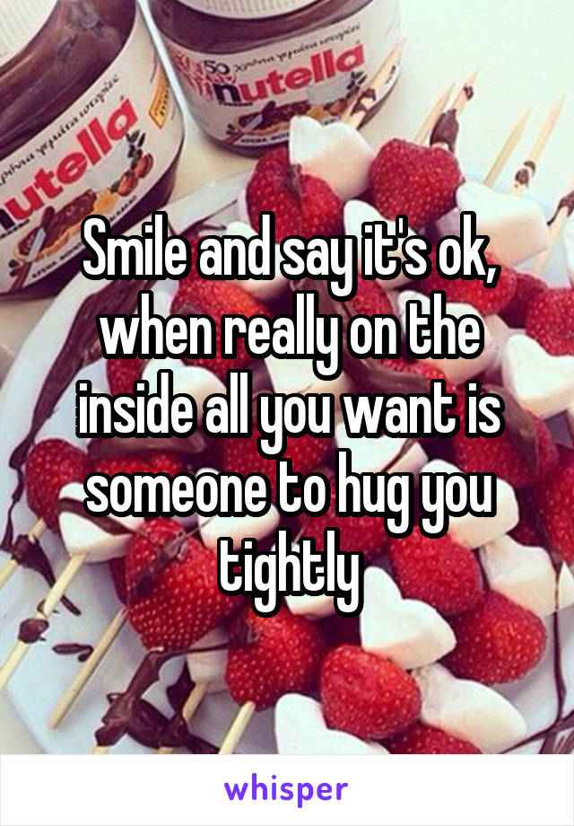 Smile and say it's ok, when really on the inside all you want is someone to hug you tightly