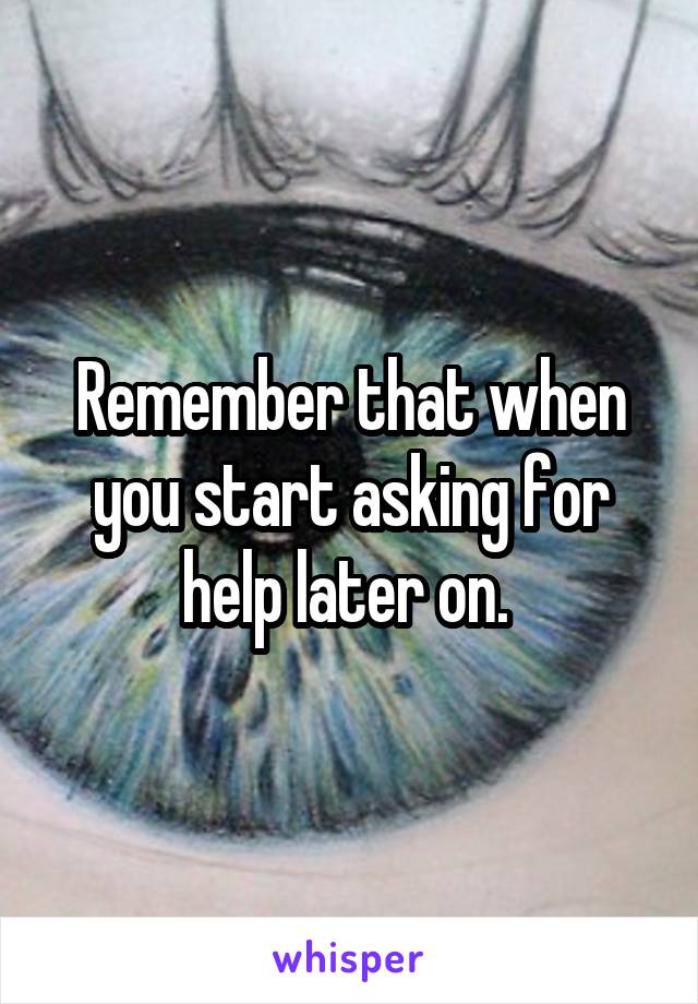 Remember that when you start asking for help later on. 