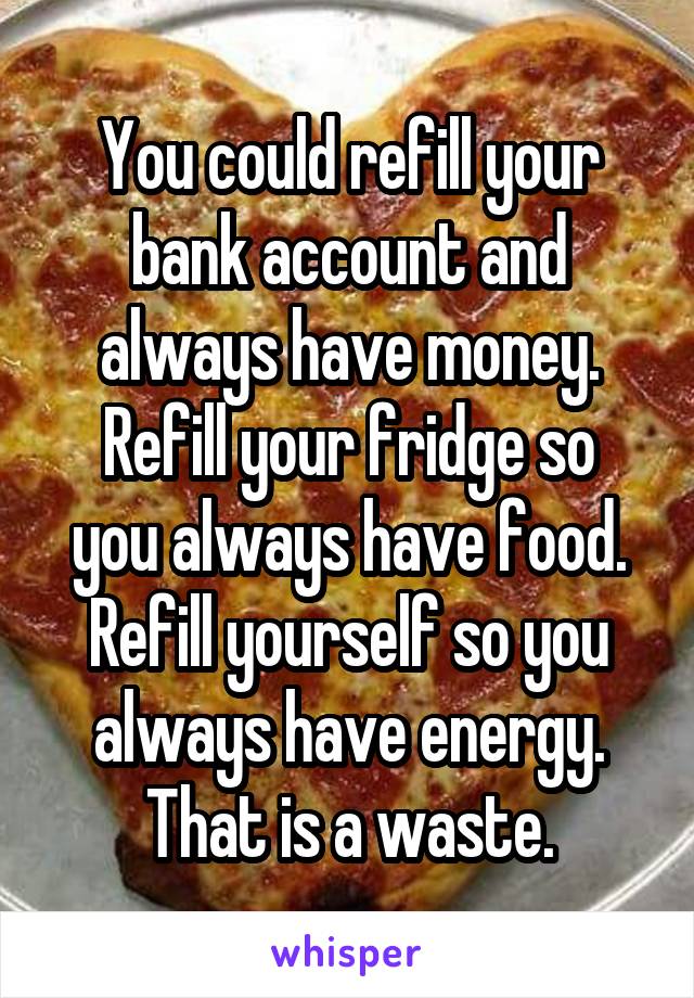 You could refill your bank account and always have money.
Refill your fridge so you always have food.
Refill yourself so you always have energy.
That is a waste.