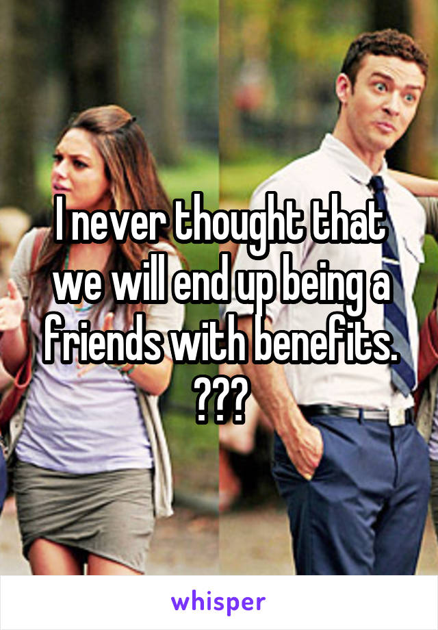 I never thought that we will end up being a friends with benefits. ðŸ˜”ðŸ˜”ðŸ˜”
