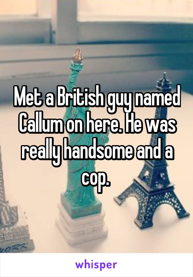 Met a British guy named Callum on here. He was really handsome and a cop. 