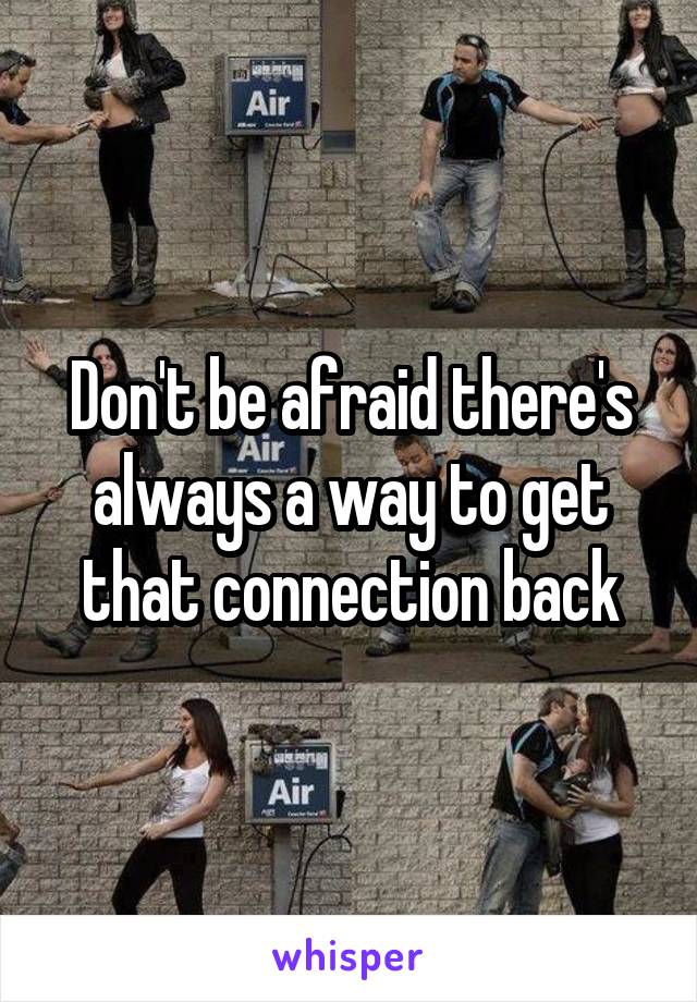 Don't be afraid there's always a way to get that connection back