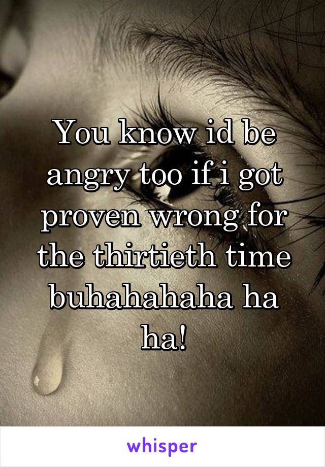 You know id be angry too if i got proven wrong for the thirtieth time buhahahaha ha ha!