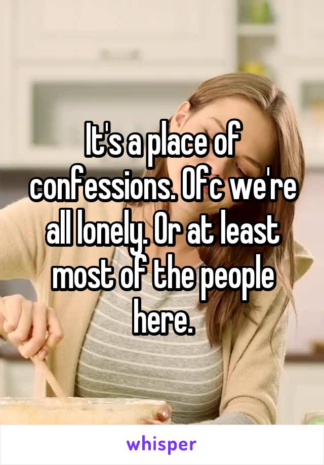 It's a place of confessions. Ofc we're all lonely. Or at least most of the people here.
