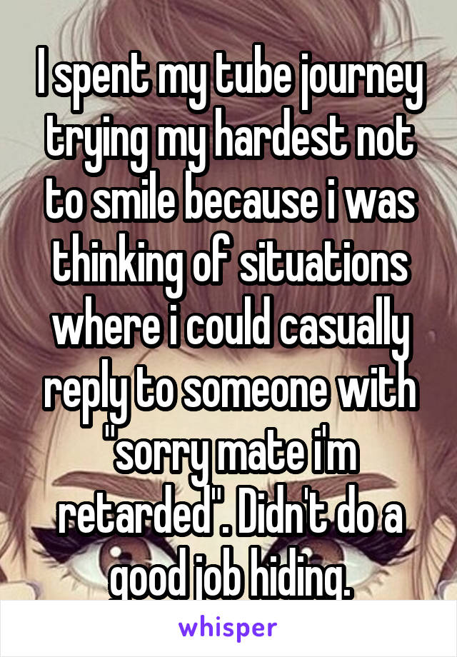 I spent my tube journey trying my hardest not to smile because i was thinking of situations where i could casually reply to someone with "sorry mate i'm retarded". Didn't do a good job hiding.