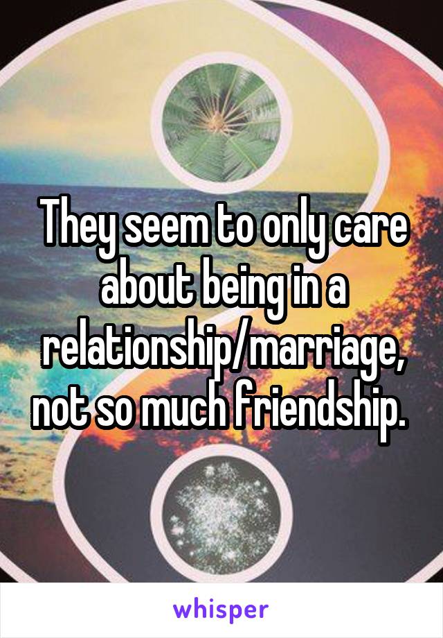 They seem to only care about being in a relationship/marriage, not so much friendship. 
