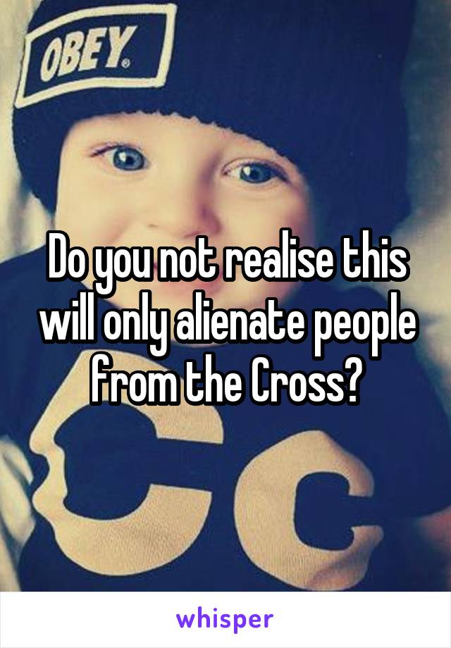 Do you not realise this will only alienate people from the Cross?