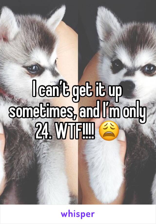 I can’t get it up sometimes, and I’m only 24. WTF!!!! 😩