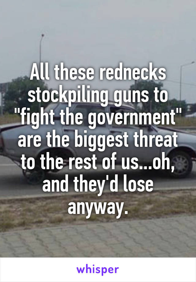 All these rednecks stockpiling guns to "fight the government" are the biggest threat to the rest of us...oh, and they'd lose anyway.
