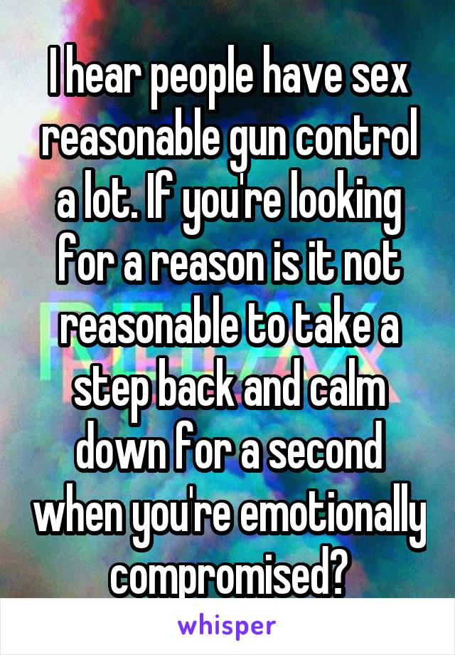I hear people have sex reasonable gun control a lot. If you're looking for a reason is it not reasonable to take a step back and calm down for a second when you're emotionally compromised?