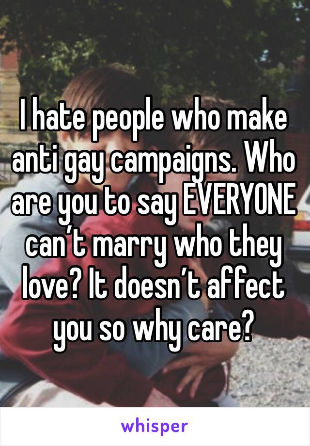 I hate people who make anti gay campaigns. Who are you to say EVERYONE can’t marry who they love? It doesn’t affect you so why care? 