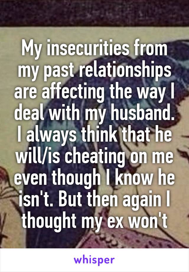 My insecurities from my past relationships are affecting the way I deal with my husband. I always think that he will/is cheating on me even though I know he isn't. But then again I thought my ex won't