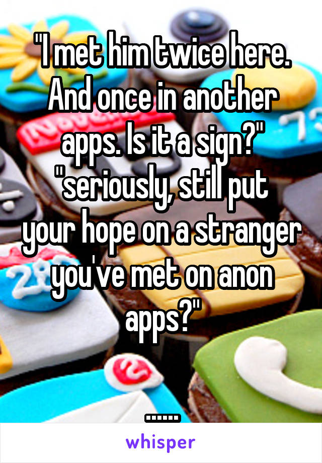 "I met him twice here. And once in another apps. Is it a sign?"
"seriously, still put your hope on a stranger you've met on anon apps?"

......