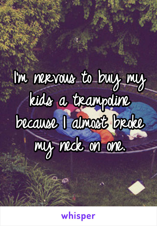 I'm nervous to buy my kids a trampoline because I almost broke my neck on one.