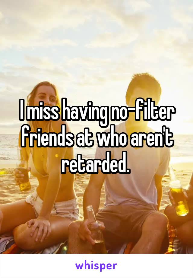 I miss having no-filter friends at who aren't retarded. 