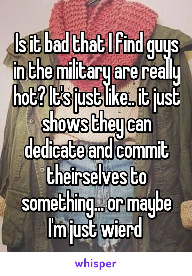 Is it bad that I find guys in the military are really hot? It's just like.. it just shows they can dedicate and commit theirselves to something... or maybe I'm just wierd 